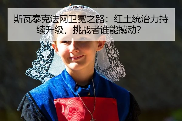 斯瓦泰克法网卫冕之路：红土统治力持续升级，挑战者谁能撼动？
