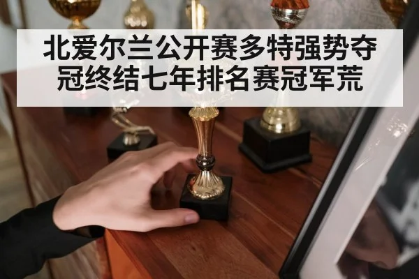 北爱尔兰公开赛多特强势夺冠终结七年排名赛冠军荒